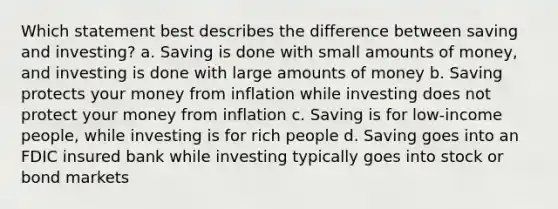 Which statement best describes the difference between saving and investing? a. Saving is done with small amounts of money, and investing is done with large amounts of money b. Saving protects your money from inflation while investing does not protect your money from inflation c. Saving is for low-income people, while investing is for rich people d. Saving goes into an FDIC insured bank while investing typically goes into stock or bond markets