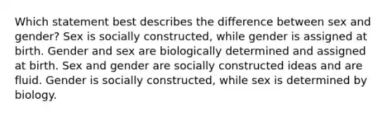 Which statement best describes the difference between sex and gender? Sex is socially constructed, while gender is assigned at birth. Gender and sex are biologically determined and assigned at birth. Sex and gender are socially constructed ideas and are fluid. Gender is socially constructed, while sex is determined by biology.