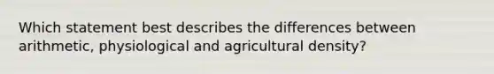 Which statement best describes the differences between arithmetic, physiological and agricultural density?