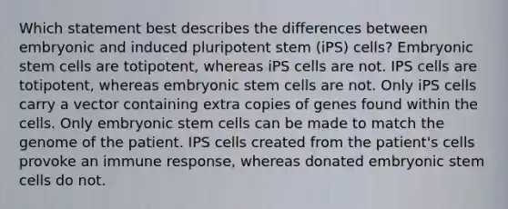 Which statement best describes the differences between embryonic and induced pluripotent stem (iPS) cells? Embryonic stem cells are totipotent, whereas iPS cells are not. IPS cells are totipotent, whereas embryonic stem cells are not. Only iPS cells carry a vector containing extra copies of genes found within the cells. Only embryonic stem cells can be made to match the genome of the patient. IPS cells created from the patient's cells provoke an immune response, whereas donated embryonic stem cells do not.