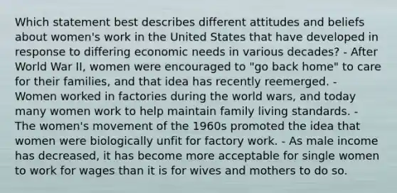 Which statement best describes different attitudes and beliefs about women's work in the United States that have developed in response to differing economic needs in various decades? - After World War II, women were encouraged to "go back home" to care for their families, and that idea has recently reemerged. - Women worked in factories during the world wars, and today many women work to help maintain family living standards. - The women's movement of the 1960s promoted the idea that women were biologically unfit for factory work. - As male income has decreased, it has become more acceptable for single women to work for wages than it is for wives and mothers to do so.