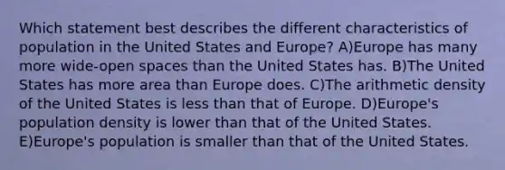 Which statement best describes the different characteristics of population in the United States and Europe? A)Europe has many more wide-open spaces than the United States has. B)The United States has more area than Europe does. C)The arithmetic density of the United States is <a href='https://www.questionai.com/knowledge/k7BtlYpAMX-less-than' class='anchor-knowledge'>less than</a> that of Europe. D)Europe's population density is lower than that of the United States. E)Europe's population is smaller than that of the United States.