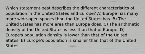 Which statement best describes the different characteristics of population in the United States and Europe? A) Europe has many more wide-open spaces than the United States has. B) The United States has more area than Europe does. C) The arithmetic density of the United States is less than that of Europe. D) Europe's population density is lower than that of the United States. E) Europe's population is smaller than that of the United States.