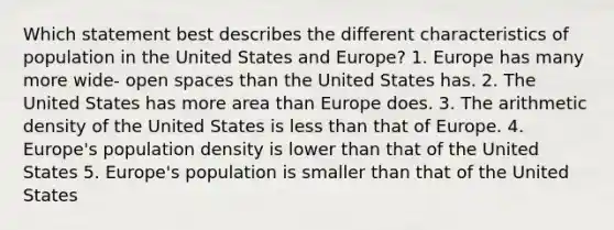 Which statement best describes the different characteristics of population in the United States and Europe? 1. Europe has many more wide- open spaces than the United States has. 2. The United States has more area than Europe does. 3. The arithmetic density of the United States is <a href='https://www.questionai.com/knowledge/k7BtlYpAMX-less-than' class='anchor-knowledge'>less than</a> that of Europe. 4. Europe's population density is lower than that of the United States 5. Europe's population is smaller than that of the United States