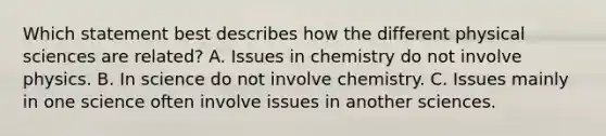 Which statement best describes how the different physical sciences are related? A. Issues in chemistry do not involve physics. B. In science do not involve chemistry. C. Issues mainly in one science often involve issues in another sciences.