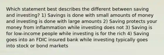 Which statement best describes the different between saving and investing? 1) Savings is done with small amounts of money and investing is done with large amounts 2) Saving protects your money from inflammation while investing does not 3) Saving is for low-income people while investing is for the rich 4) Saving goes into an FDIC insured bank while investing typically goes into stock or bond markets