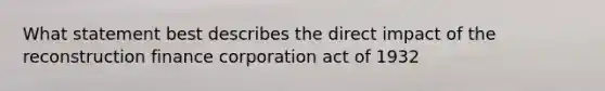 What statement best describes the direct impact of the reconstruction finance corporation act of 1932