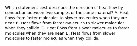 Which statement best describes the direction of heat flow by conduction between two samples of the same material? A. Heat flows from faster molecules to slower molecules when they are near. B. Heat flows from faster molecules to slower molecules when they collide. C. Heat flows from slower molecules to faster molecules when they are near. D. Heat flows from slower molecules to faster molecules when they collide.