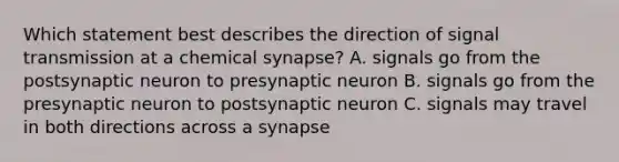 Which statement best describes the direction of signal transmission at a chemical synapse? A. signals go from the postsynaptic neuron to presynaptic neuron B. signals go from the presynaptic neuron to postsynaptic neuron C. signals may travel in both directions across a synapse