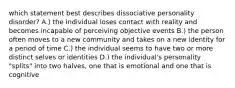 which statement best describes dissociative personality disorder? A.) the individual loses contact with reality and becomes incapable of perceiving objective events B.) the person often moves to a new community and takes on a new identity for a period of time C.) the individual seems to have two or more distinct selves or identities D.) the individual's personality "splits" into two halves, one that is emotional and one that is cognitive