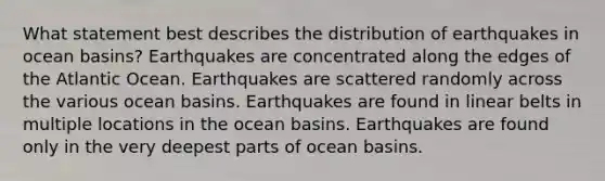 What statement best describes the distribution of earthquakes in ocean basins? Earthquakes are concentrated along the edges of the Atlantic Ocean. Earthquakes are scattered randomly across the various ocean basins. Earthquakes are found in linear belts in multiple locations in the ocean basins. Earthquakes are found only in the very deepest parts of ocean basins.