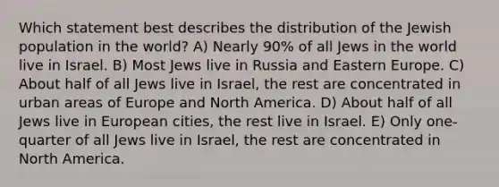 Which statement best describes the distribution of the Jewish population in the world? A) Nearly 90% of all Jews in the world live in Israel. B) Most Jews live in Russia and Eastern Europe. C) About half of all Jews live in Israel, the rest are concentrated in urban areas of Europe and North America. D) About half of all Jews live in European cities, the rest live in Israel. E) Only one-quarter of all Jews live in Israel, the rest are concentrated in North America.