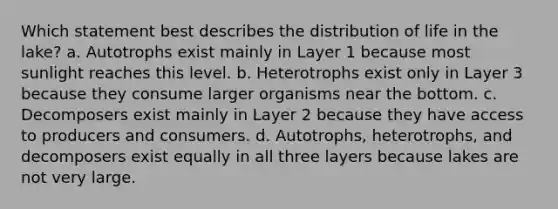 Which statement best describes the distribution of life in the lake? a. Autotrophs exist mainly in Layer 1 because most sunlight reaches this level. b. Heterotrophs exist only in Layer 3 because they consume larger organisms near the bottom. c. Decomposers exist mainly in Layer 2 because they have access to producers and consumers. d. Autotrophs, heterotrophs, and decomposers exist equally in all three layers because lakes are not very large.