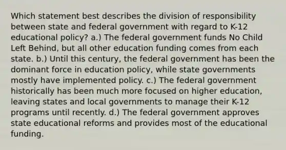 Which statement best describes the division of responsibility between state and federal government with regard to K-12 educational policy? a.) The federal government funds No Child Left Behind, but all other education funding comes from each state. b.) Until this century, the federal government has been the dominant force in education policy, while state governments mostly have implemented policy. c.) The federal government historically has been much more focused on higher education, leaving states and local governments to manage their K-12 programs until recently. d.) The federal government approves state educational reforms and provides most of the educational funding.