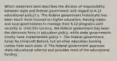 Which statement best describes the division of responsibility between state and federal government with regard to K-12 educational policy? a. The federal government historically has been much more focused on higher education, leaving states and local governments to manage their K-12 programs until recently. b. Until this century, the federal government has been the dominant force in education policy, while state governments mostly have implemented policy. c. The federal government funds No Child Left Behind, but all other education funding comes from each state. d. The federal government approves state educational reforms and provides most of the educational funding.