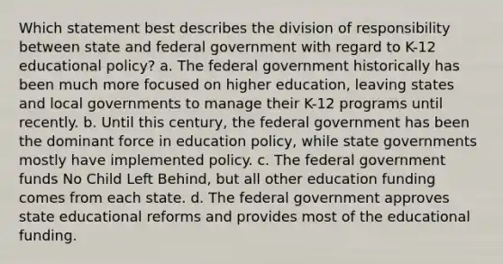 Which statement best describes the division of responsibility between state and federal government with regard to K-12 educational policy? a. The federal government historically has been much more focused on higher education, leaving states and local governments to manage their K-12 programs until recently. b. Until this century, the federal government has been the dominant force in education policy, while state governments mostly have implemented policy. c. The federal government funds No Child Left Behind, but all other education funding comes from each state. d. The federal government approves state educational reforms and provides most of the educational funding.