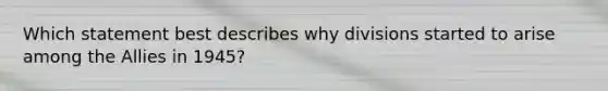 Which statement best describes why divisions started to arise among the Allies in 1945?