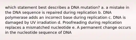 which statement best describes a DNA mutation? a. a mistake in the DNA sequence is repaired during replication b. DNA polymerase adds an incorrect base during replication c. DNA is damaged by UV irradiation d. Proofreading during replication replaces a mismatched nucleotide e. A permanent change occurs in the nucleotide sequence of DNA