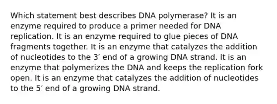 Which statement best describes DNA polymerase? It is an enzyme required to produce a primer needed for DNA replication. It is an enzyme required to glue pieces of DNA fragments together. It is an enzyme that catalyzes the addition of nucleotides to the 3′ end of a growing DNA strand. It is an enzyme that polymerizes the DNA and keeps the replication fork open. It is an enzyme that catalyzes the addition of nucleotides to the 5′ end of a growing DNA strand.