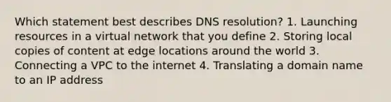 Which statement best describes DNS resolution? 1. Launching resources in a virtual network that you define 2. Storing local copies of content at edge locations around the world 3. Connecting a VPC to the internet 4. Translating a domain name to an IP address