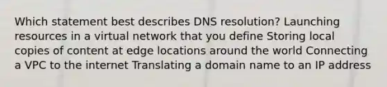 Which statement best describes DNS resolution? Launching resources in a virtual network that you define Storing local copies of content at edge locations around the world Connecting a VPC to the internet Translating a domain name to an IP address