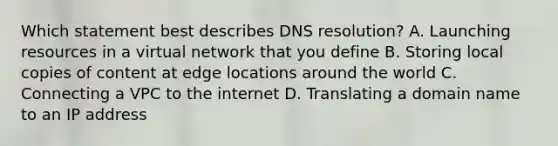 Which statement best describes DNS resolution? A. Launching resources in a virtual network that you define B. Storing local copies of content at edge locations around the world C. Connecting a VPC to the internet D. Translating a domain name to an IP address