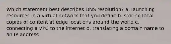 Which statement best describes DNS resolution? a. launching resources in a virtual network that you define b. storing local copies of content at edge locations around the world c. connecting a VPC to the internet d. translating a domain name to an IP address