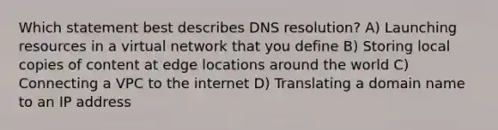 Which statement best describes DNS resolution? A) Launching resources in a virtual network that you define B) Storing local copies of content at edge locations around the world C) Connecting a VPC to the internet D) Translating a domain name to an IP address