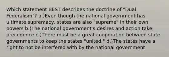 Which statement BEST describes the doctrine of "Dual Federalism"? a.)Even though the national government has ultimate supremacy, states are also "supreme" in their own powers b.)The national government's desires and action take precedence c.)There must be a great cooperation between state governments to keep the states "united." d.)The states have a right to not be interfered with by the national government