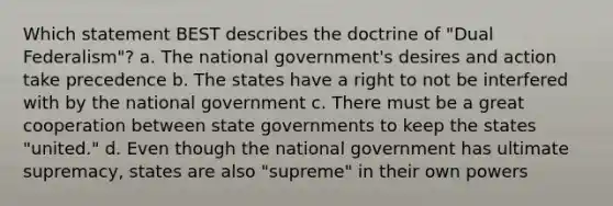 Which statement BEST describes the doctrine of "Dual Federalism"? a. The national government's desires and action take precedence b. The states have a right to not be interfered with by the national government c. There must be a great cooperation between <a href='https://www.questionai.com/knowledge/kktWZGE8l3-state-governments' class='anchor-knowledge'>state governments</a> to keep the states "united." d. Even though the national government has ultimate supremacy, states are also "supreme" in their own powers