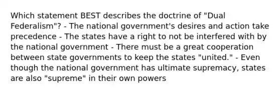 Which statement BEST describes the doctrine of "Dual Federalism"? - The national government's desires and action take precedence - The states have a right to not be interfered with by the national government - There must be a great cooperation between state governments to keep the states "united." - Even though the national government has ultimate supremacy, states are also "supreme" in their own powers