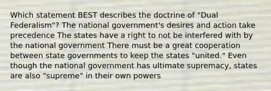 Which statement BEST describes the doctrine of "Dual Federalism"? The national government's desires and action take precedence The states have a right to not be interfered with by the national government There must be a great cooperation between state governments to keep the states "united." Even though the national government has ultimate supremacy, states are also "supreme" in their own powers