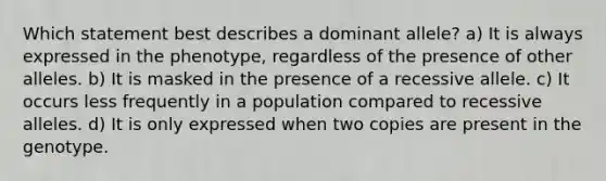 Which statement best describes a dominant allele? a) It is always expressed in the phenotype, regardless of the presence of other alleles. b) It is masked in the presence of a recessive allele. c) It occurs less frequently in a population compared to recessive alleles. d) It is only expressed when two copies are present in the genotype.