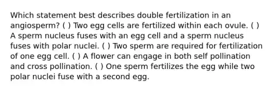 Which statement best describes double fertilization in an angiosperm? ( ) Two egg cells are fertilized within each ovule. ( ) A sperm nucleus fuses with an egg cell and a sperm nucleus fuses with polar nuclei. ( ) Two sperm are required for fertilization of one egg cell. ( ) A flower can engage in both self pollination and cross pollination. ( ) One sperm fertilizes the egg while two polar nuclei fuse with a second egg.