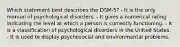 Which statement best describes the DSM-5? - It is the only manual of psychological disorders. - It gives a numerical rating indicating the level at which a person is currently functioning. - It is a classification of psychological disorders in the United States. - It is used to display psychosocial and environmental problems.