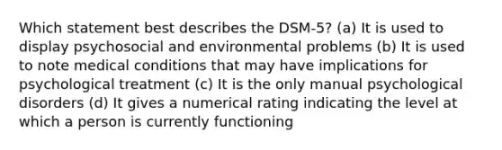 Which statement best describes the DSM-5? (a) It is used to display psychosocial and environmental problems (b) It is used to note medical conditions that may have implications for psychological treatment (c) It is the only manual psychological disorders (d) It gives a numerical rating indicating the level at which a person is currently functioning