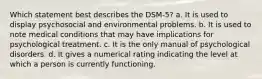 Which statement best describes the DSM-5? a. It is used to display psychosocial and environmental problems. b. It is used to note medical conditions that may have implications for psychological treatment. c. It is the only manual of psychological disorders. d. It gives a numerical rating indicating the level at which a person is currently functioning.