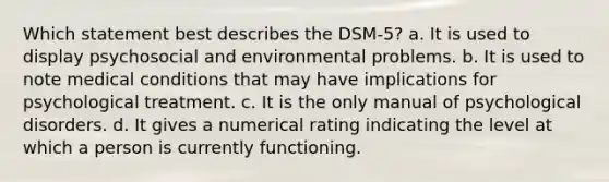 Which statement best describes the DSM-5? a. It is used to display psychosocial and environmental problems. b. It is used to note medical conditions that may have implications for psychological treatment. c. It is the only manual of psychological disorders. d. It gives a numerical rating indicating the level at which a person is currently functioning.