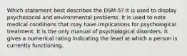 Which statement best describes the DSM-5? It is used to display psychosocial and environmental problems. It is used to note medical conditions that may have implications for psychological treatment. It is the only manual of psychological disorders. It gives a numerical rating indicating the level at which a person is currently functioning.