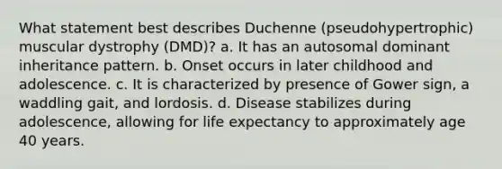 What statement best describes Duchenne (pseudohypertrophic) muscular dystrophy (DMD)? a. It has an autosomal dominant inheritance pattern. b. Onset occurs in later childhood and adolescence. c. It is characterized by presence of Gower sign, a waddling gait, and lordosis. d. Disease stabilizes during adolescence, allowing for life expectancy to approximately age 40 years.