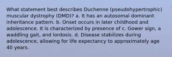 What statement best describes Duchenne (pseudohypertrophic) muscular dystrophy (DMD)? a. It has an autosomal dominant inheritance pattern. b. Onset occurs in later childhood and adolescence. It is characterized by presence of c. Gower sign, a waddling gait, and lordosis. d. Disease stabilizes during adolescence, allowing for life expectancy to approximately age 40 years.