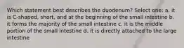 Which statement best describes the duodenum? Select one: a. it is C-shaped, short, and at the beginning of the small intestine b. it forms the majority of the small intestine c. it is the middle portion of the small intestine d. it is directly attached to the large intestine