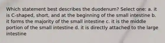 Which statement best describes the duodenum? Select one: a. it is C-shaped, short, and at the beginning of the small intestine b. it forms the majority of the small intestine c. it is the middle portion of the small intestine d. it is directly attached to the large intestine