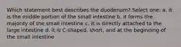 Which statement best describes the duodenum? Select one: a. it is the middle portion of the small intestine b. it forms the majority of the small intestine c. it is directly attached to the large intestine d. it is C-shaped, short, and at the beginning of the small intestine