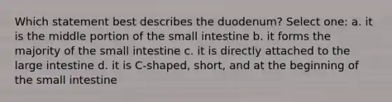 Which statement best describes the duodenum? Select one: a. it is the middle portion of the small intestine b. it forms the majority of the small intestine c. it is directly attached to the large intestine d. it is C-shaped, short, and at the beginning of the small intestine