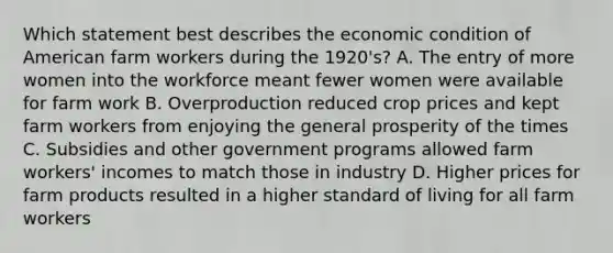 Which statement best describes the economic condition of American farm workers during the 1920's? A. The entry of more women into the workforce meant fewer women were available for farm work B. Overproduction reduced crop prices and kept farm workers from enjoying the general prosperity of the times C. Subsidies and other government programs allowed farm workers' incomes to match those in industry D. Higher prices for farm products resulted in a higher standard of living for all farm workers