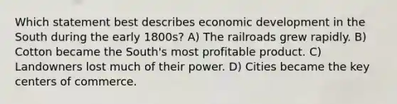 Which statement best describes economic development in the South during the early 1800s? A) The railroads grew rapidly. B) Cotton became the South's most profitable product. C) Landowners lost much of their power. D) Cities became the key centers of commerce.