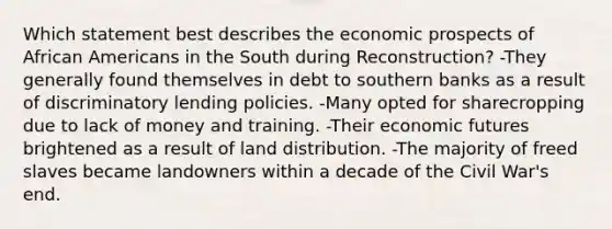 Which statement best describes the economic prospects of African Americans in the South during Reconstruction? -They generally found themselves in debt to southern banks as a result of discriminatory lending policies. -Many opted for sharecropping due to lack of money and training. -Their economic futures brightened as a result of land distribution. -The majority of freed slaves became landowners within a decade of the Civil War's end.