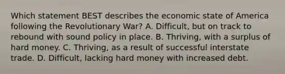 Which statement BEST describes the economic state of America following the Revolutionary War? A. Difficult, but on track to rebound with sound policy in place. B. Thriving, with a surplus of hard money. C. Thriving, as a result of successful interstate trade. D. Difficult, lacking hard money with increased debt.