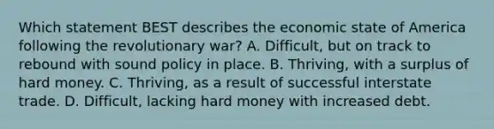 Which statement BEST describes the economic state of America following the revolutionary war? A. Difficult, but on track to rebound with sound policy in place. B. Thriving, with a surplus of hard money. C. Thriving, as a result of successful interstate trade. D. Difficult, lacking hard money with increased debt.